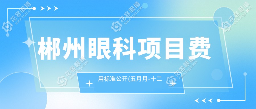 郴州眼科項目費(fèi)用標(biāo)準(zhǔn)公開(五月月-十二月月均價為:4659元)